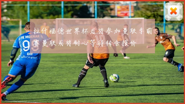 拉什福德世界杯后将参加曼联季前赛曼联或将耐心等待转会报价