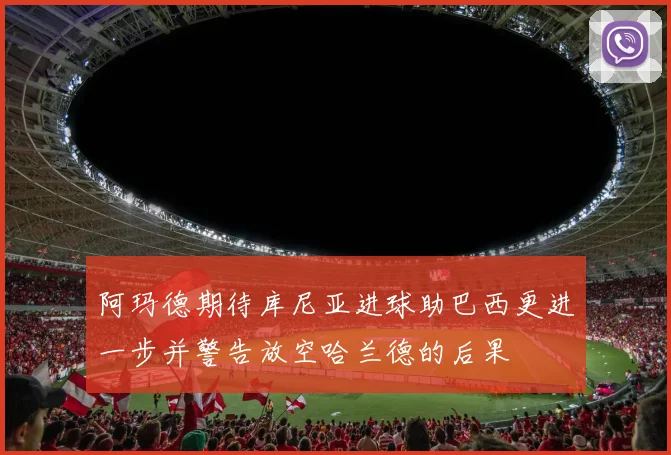 阿玛德期待库尼亚进球助巴西更进一步并警告放空哈兰德的后果