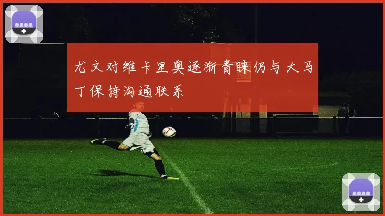 尤文对维卡里奥逐渐青睐仍与大马丁保持沟通联系