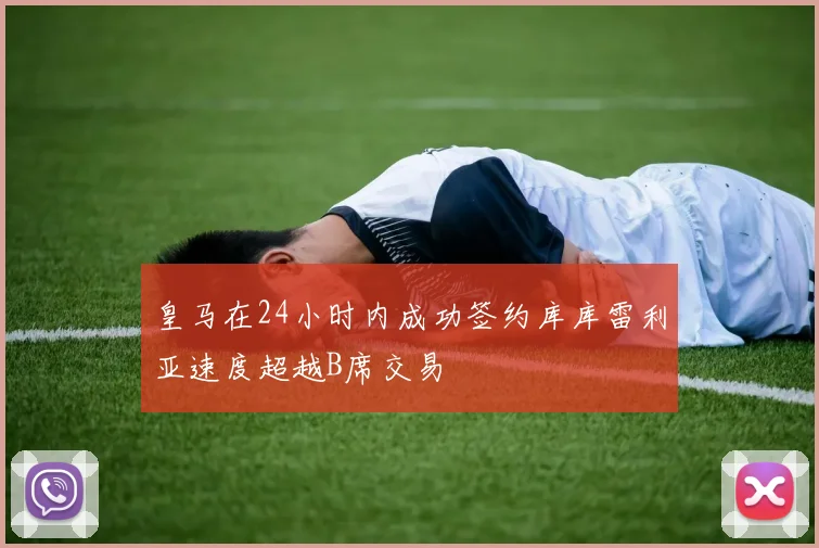 皇马在24小时内成功签约库库雷利亚速度超越B席交易
