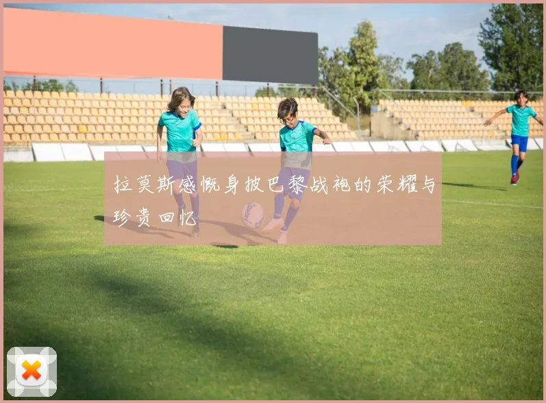 拉莫斯感慨身披巴黎战袍的荣耀与珍贵回忆