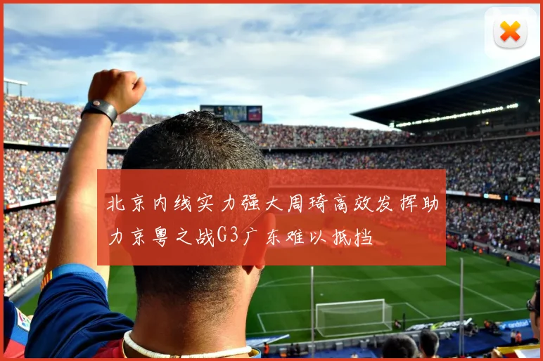 北京内线实力强大周琦高效发挥助力京粤之战G3广东难以抵挡