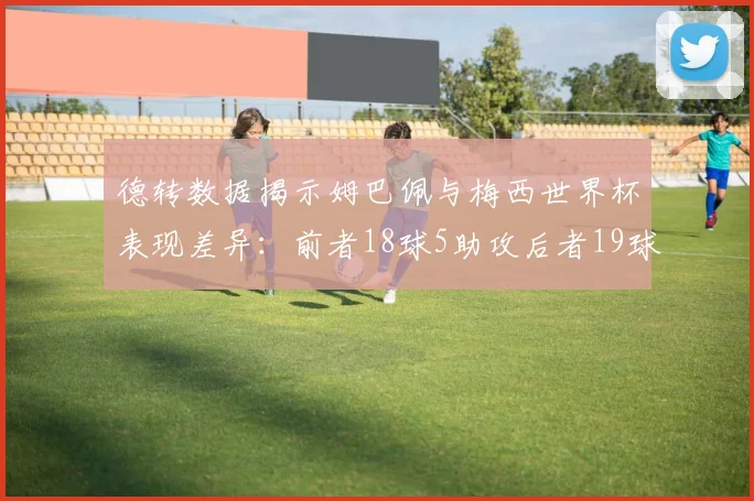 德转数据揭示姆巴佩与梅西世界杯表现差异：前者18球5助攻后者19球8助攻