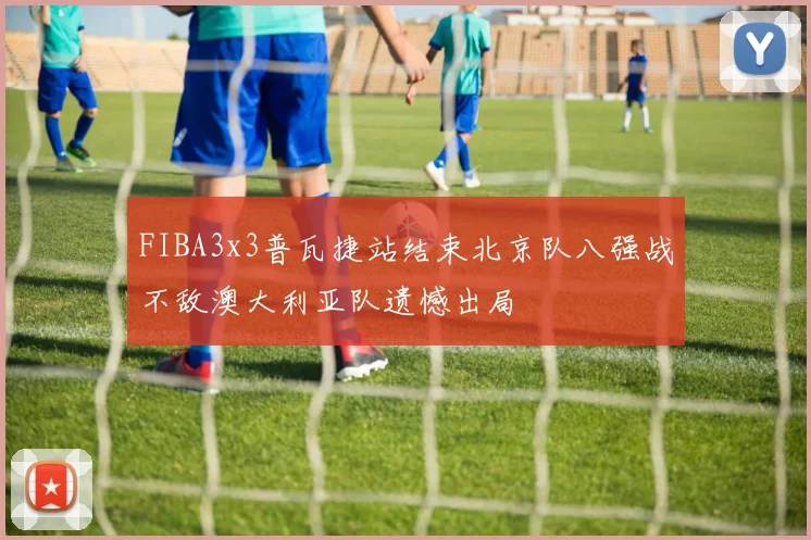 FIBA3x3普瓦捷站结束北京队八强战不敌澳大利亚队遗憾出局