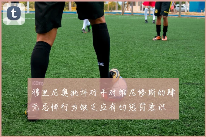 穆里尼奥批评对手对维尼修斯的肆无忌惮行为缺乏应有的惩罚意识