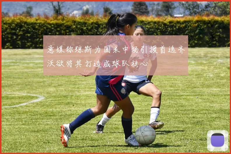意媒称琼斯为国米中场引援首选齐沃欲将其打造成球队核心