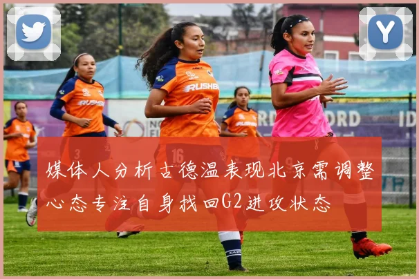 媒体人分析古德温表现北京需调整心态专注自身找回G2进攻状态