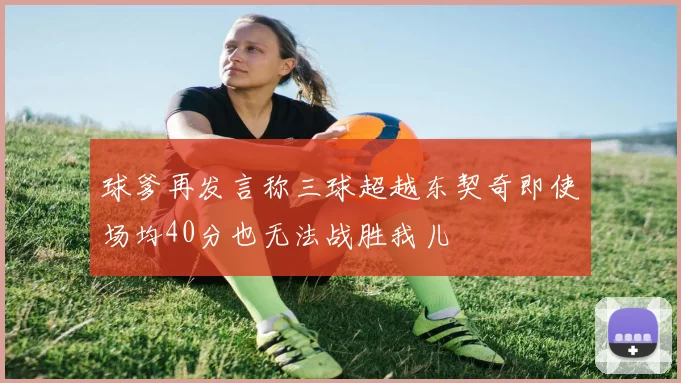 球爹再发言称三球超越东契奇即使场均40分也无法战胜我儿
