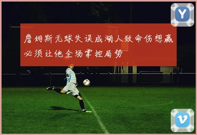 詹姆斯无球失误成湖人致命伤想赢必须让他全场掌控局势