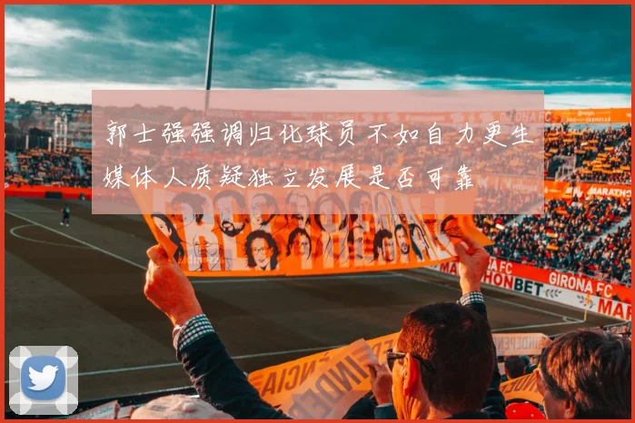 郭士强强调归化球员不如自力更生媒体人质疑独立发展是否可靠