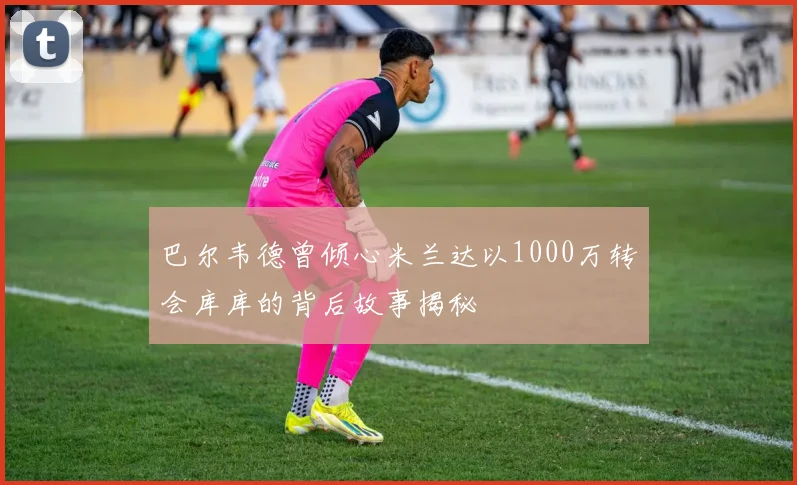 巴尔韦德曾倾心米兰达以1000万转会库库的背后故事揭秘