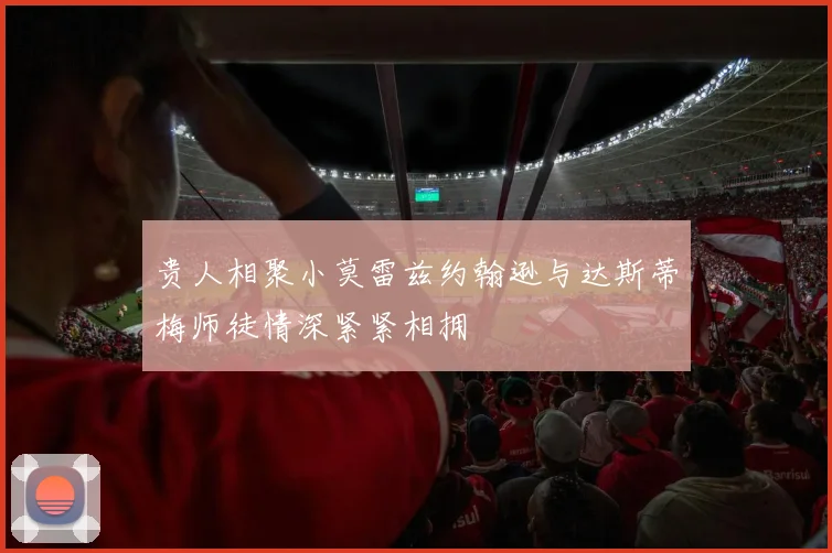贵人相聚小莫雷兹约翰逊与达斯蒂梅师徒情深紧紧相拥
