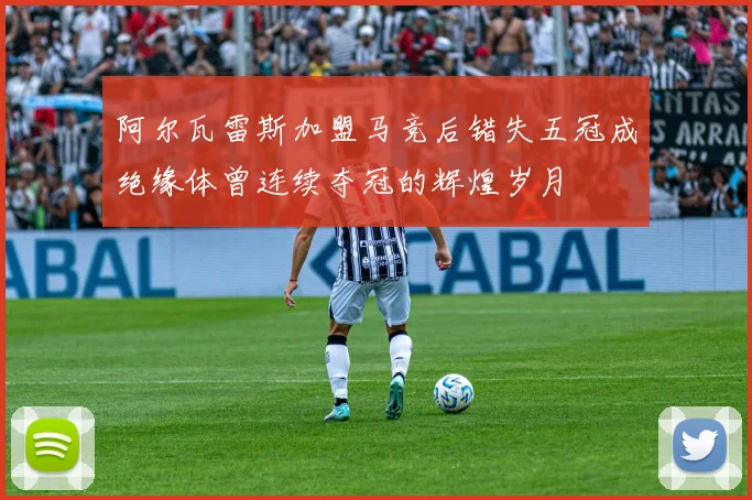 阿尔瓦雷斯加盟马竞后错失五冠成绝缘体曾连续夺冠的辉煌岁月