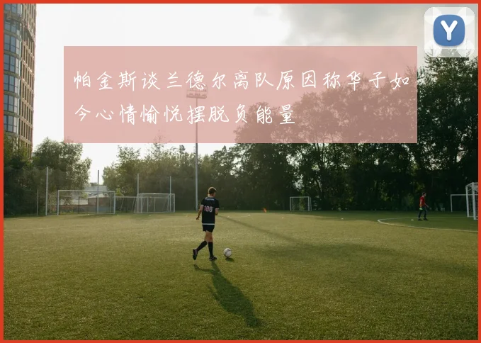 帕金斯谈兰德尔离队原因称华子如今心情愉悦摆脱负能量