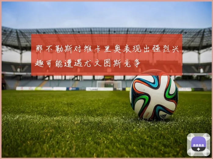 那不勒斯对维卡里奥表现出强烈兴趣可能遭遇尤文图斯竞争