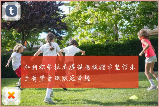 加利称弗拉尼遵循老板指示坚信米兰有望晋级欧冠资格