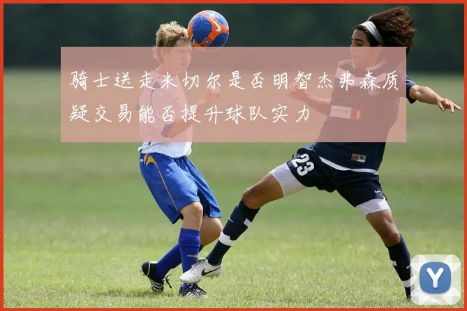 骑士送走米切尔是否明智杰弗森质疑交易能否提升球队实力