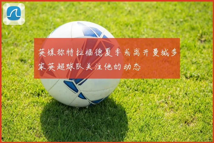 英媒称特拉福德夏季或离开曼城多家英超球队关注他的动态