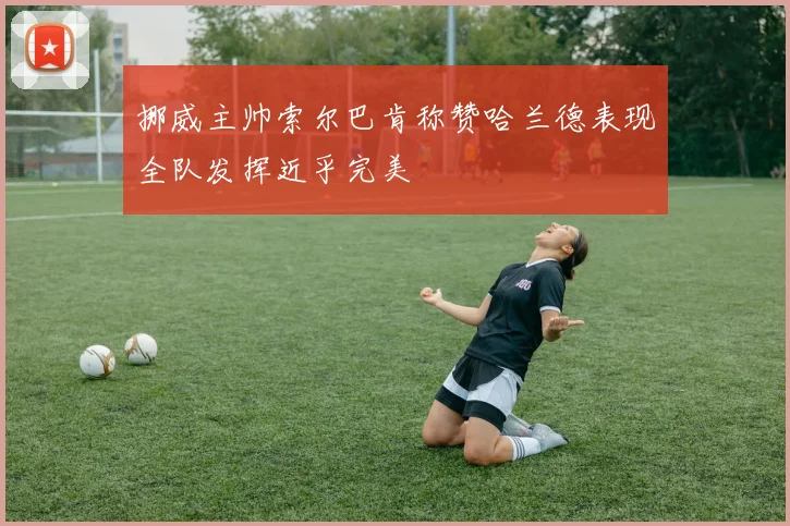 挪威主帅索尔巴肯称赞哈兰德表现全队发挥近乎完美