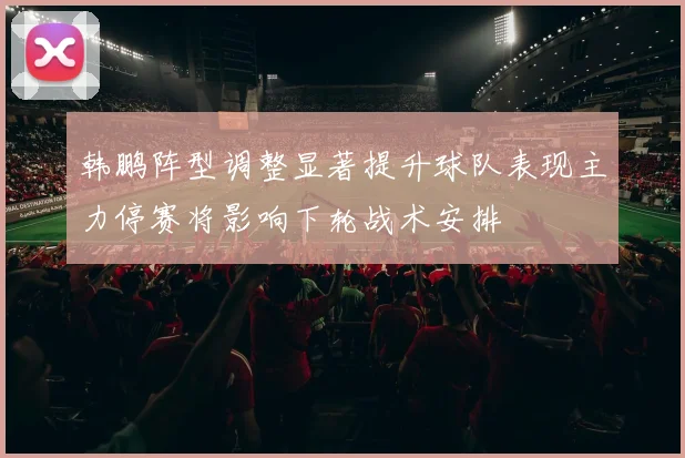 韩鹏阵型调整显著提升球队表现主力停赛将影响下轮战术安排