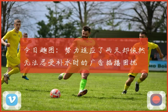 今日趣图：努力适应了两天却依然无法忍受补水时的广告插播困扰