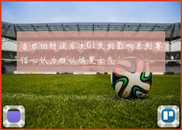 吉尔伯特谈东决G1失利影响系列赛信心认为难以恢复士气