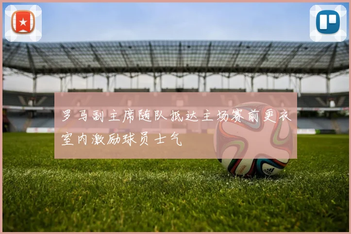 罗马副主席随队抵达主场赛前更衣室内激励球员士气