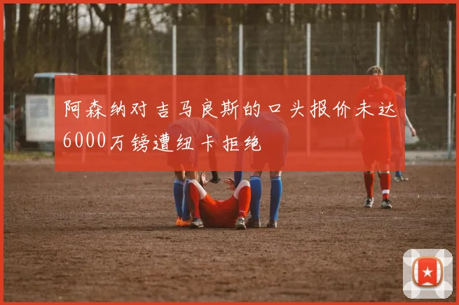 阿森纳对吉马良斯的口头报价未达6000万镑遭纽卡拒绝