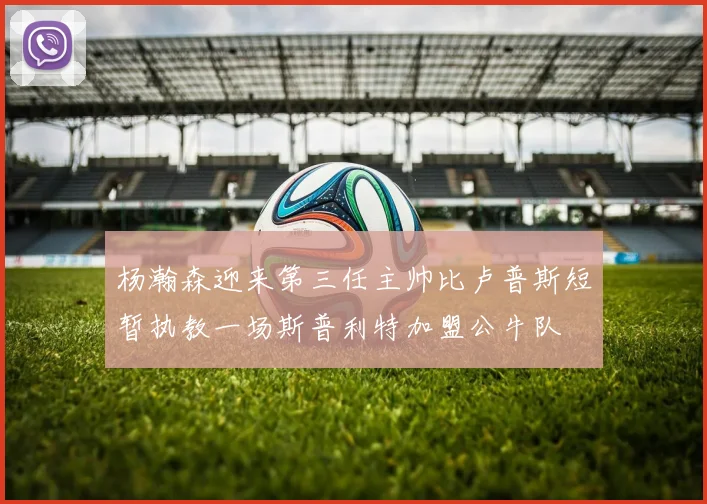 杨瀚森迎来第三任主帅比卢普斯短暂执教一场斯普利特加盟公牛队