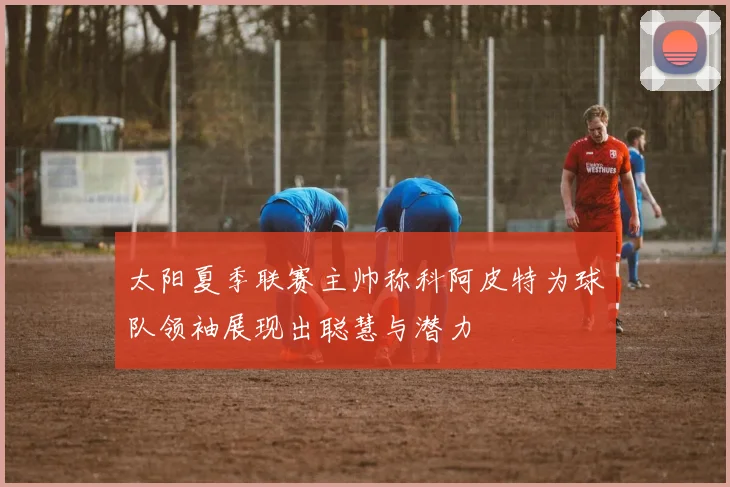 太阳夏季联赛主帅称科阿皮特为球队领袖展现出聪慧与潜力